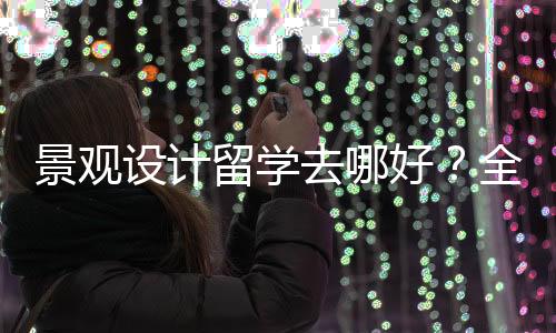 景观设计留学去哪好？全球景观设计院校排名